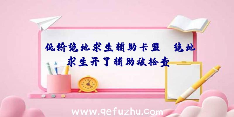 「低价绝地求生辅助卡盟」|绝地求生开了辅助被检查